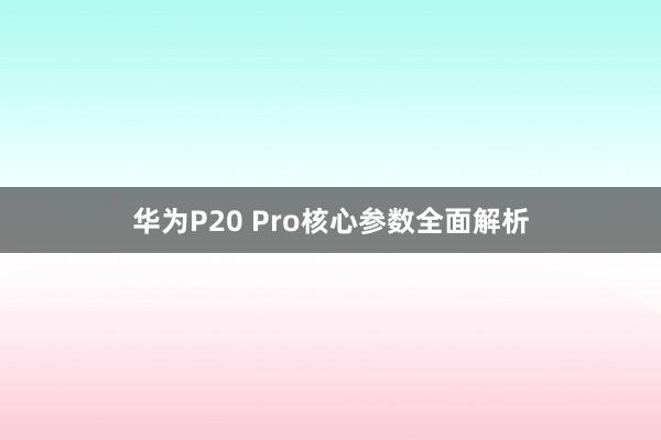华为P20 Pro核心参数全面解析